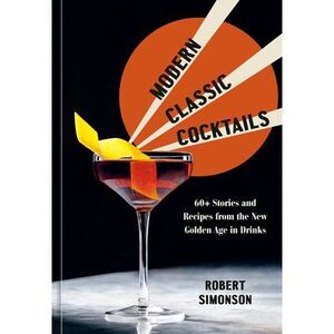 Modern Classic Cocktails: 60+ Stories and Recipes from the New Golden Age in Dri